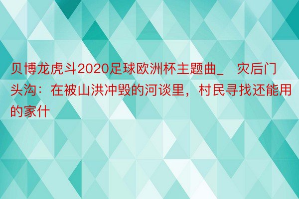 贝博龙虎斗2020足球欧洲杯主题曲_​灾后门头沟：在被山洪冲毁的河谈里，村民寻找还能用的家什