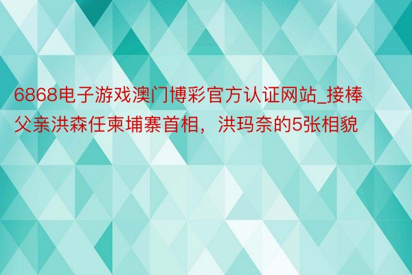 6868电子游戏澳门博彩官方认证网站_接棒父亲洪森任柬埔寨首相，洪玛奈的5张相貌