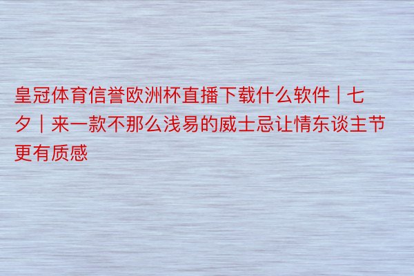 皇冠体育信誉欧洲杯直播下载什么软件 | 七夕｜来一款不那么浅易的威士忌让情东谈主节更有质感