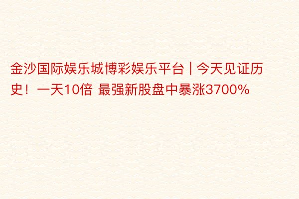 金沙国际娱乐城博彩娱乐平台 | 今天见证历史！一天10倍 最强新股盘中暴涨3700%