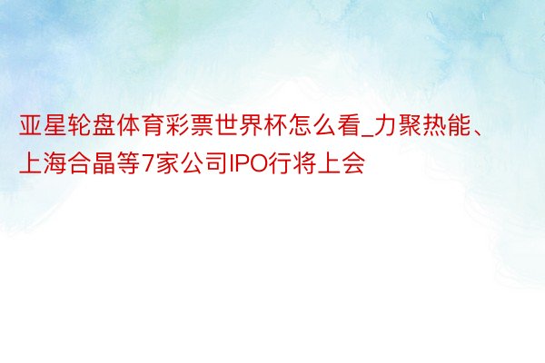 亚星轮盘体育彩票世界杯怎么看_力聚热能、上海合晶等7家公司IPO行将上会