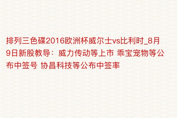 排列三色碟2016欧洲杯威尔士vs比利时_8月9日新股教导：威力传动等上市 乖宝宠物等公布中签号 协昌科技等公布中签率