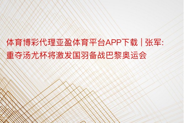 体育博彩代理亚盈体育平台APP下载 | 张军:重夺汤尤杯将激发国羽备战巴黎奥运会