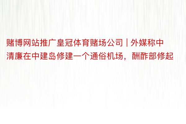 赌博网站推广皇冠体育赌场公司 | 外媒称中清廉在中建岛修建一个通俗机场，酬酢部修起