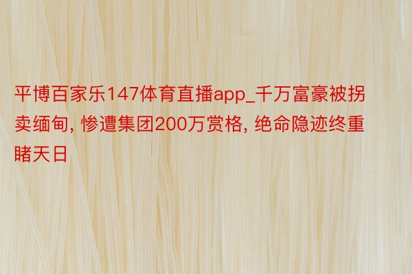 平博百家乐147体育直播app_千万富豪被拐卖缅甸, 惨遭集团200万赏格, 绝命隐迹终重睹天日