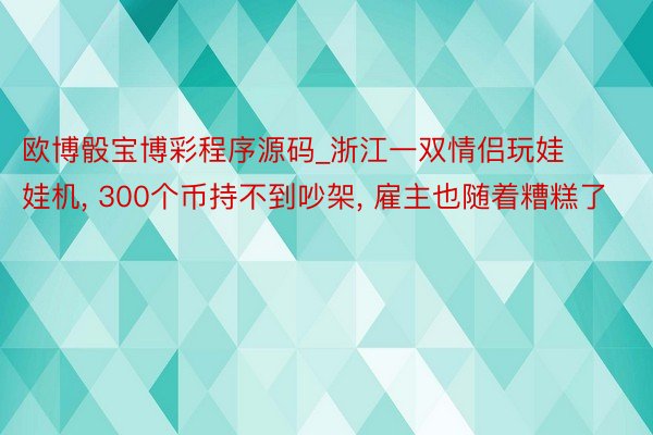 欧博骰宝博彩程序源码_浙江一双情侣玩娃娃机, 300个币持不到吵架, 雇主也随着糟糕了