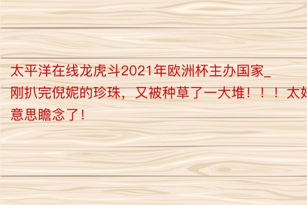 太平洋在线龙虎斗2021年欧洲杯主办国家_刚扒完倪妮的珍珠，又被种草了一大堆！！！太好意思瞻念了！