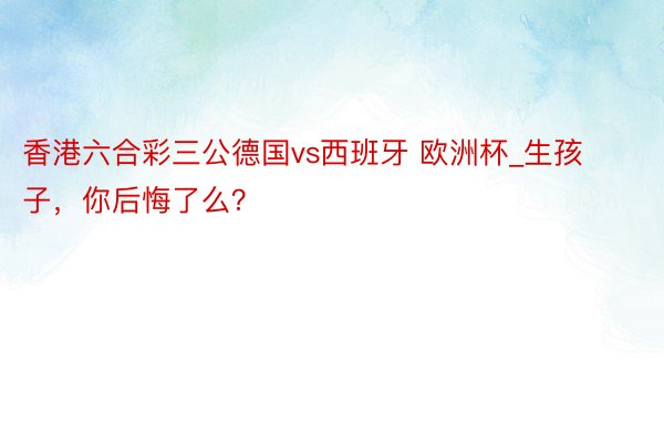 香港六合彩三公德国vs西班牙 欧洲杯_生孩子，你后悔了么？