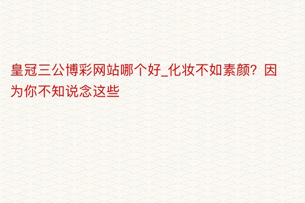 皇冠三公博彩网站哪个好_化妆不如素颜？因为你不知说念这些