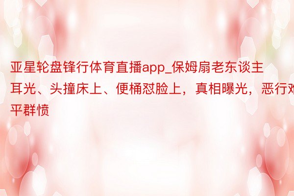 亚星轮盘锋行体育直播app_保姆扇老东谈主耳光、头撞床上、便桶怼脸上，真相曝光，恶行难平群愤