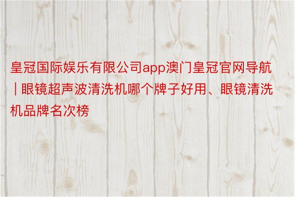 皇冠国际娱乐有限公司app澳门皇冠官网导航 | 眼镜超声波清洗机哪个牌子好用、眼镜清洗机品牌名次榜