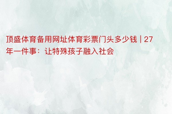 顶盛体育备用网址体育彩票门头多少钱 | 27年一件事：让特殊孩子融入社会