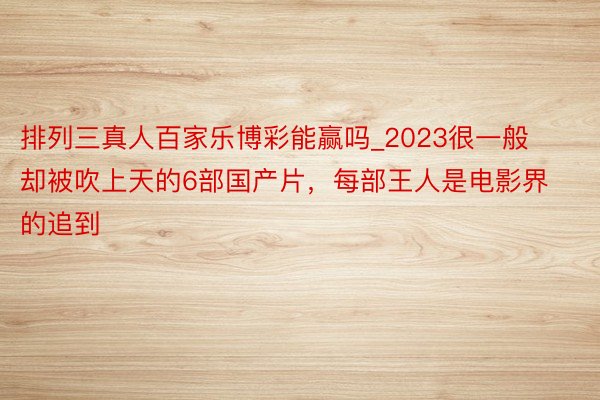 排列三真人百家乐博彩能赢吗_2023很一般却被吹上天的6部国产片，每部王人是电影界的追到