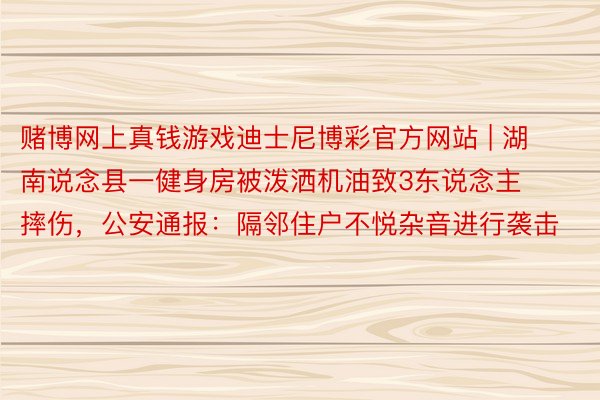 赌博网上真钱游戏迪士尼博彩官方网站 | 湖南说念县一健身房被泼洒机油致3东说念主摔伤，公安通报：隔邻住户不悦杂音进行袭击