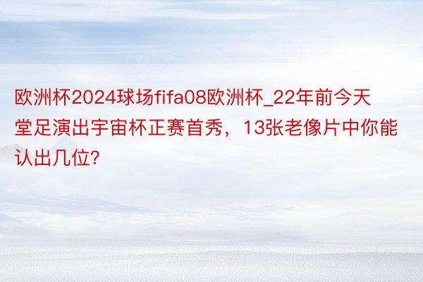 欧洲杯2024球场fifa08欧洲杯_22年前今天堂足演出宇宙杯正赛首秀，13张老像片中你能认出几位？