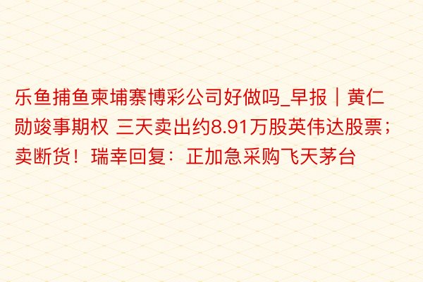 乐鱼捕鱼柬埔寨博彩公司好做吗_早报｜黄仁勋竣事期权 三天卖出约8.91万股英伟达股票；卖断货！瑞幸回复：正加急采购飞天茅台