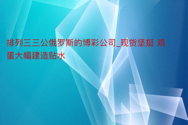 排列三三公俄罗斯的博彩公司_现货坚挺 鸡蛋大幅建造贴水