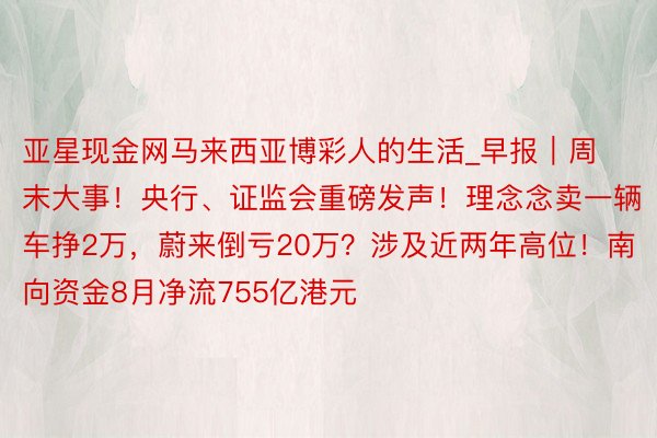 亚星现金网马来西亚博彩人的生活_早报｜周末大事！央行、证监会重磅发声！理念念卖一辆车挣2万，蔚来倒亏20万？涉及近两年高位！南向资金8月净流755亿港元