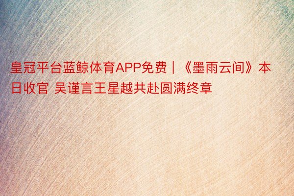 皇冠平台蓝鲸体育APP免费 | 《墨雨云间》本日收官 吴谨言王星越共赴圆满终章