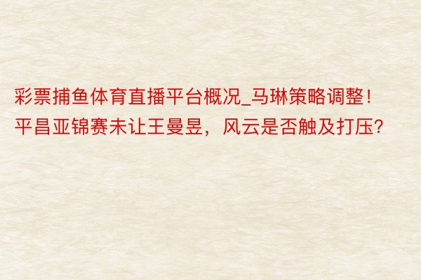 彩票捕鱼体育直播平台概况_马琳策略调整！平昌亚锦赛未让王曼昱，风云是否触及打压？