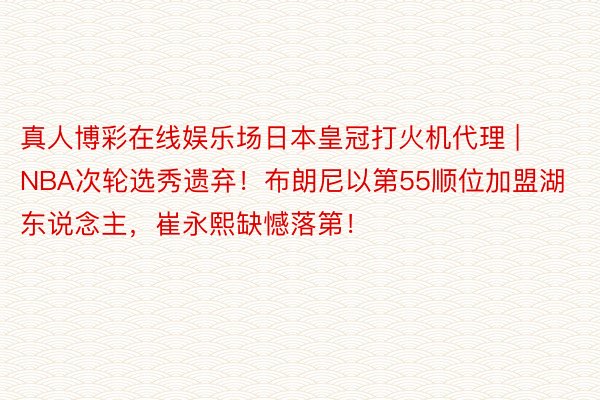 真人博彩在线娱乐场日本皇冠打火机代理 | NBA次轮选秀遗弃！布朗尼以第55顺位加盟湖东说念主，崔永熙缺憾落第！