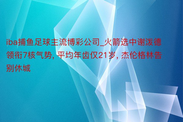 iba捕鱼足球主流博彩公司_火箭选中谢泼德领衔7核气势， 平均年齿仅21岁， 杰伦格林告别休城