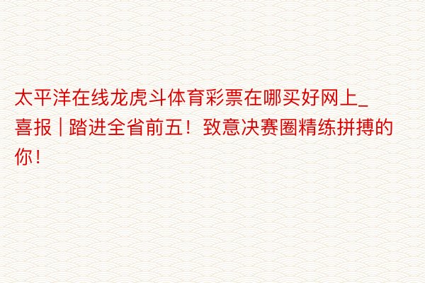 太平洋在线龙虎斗体育彩票在哪买好网上_喜报 | 踏进全省前五！致意决赛圈精练拼搏的你！