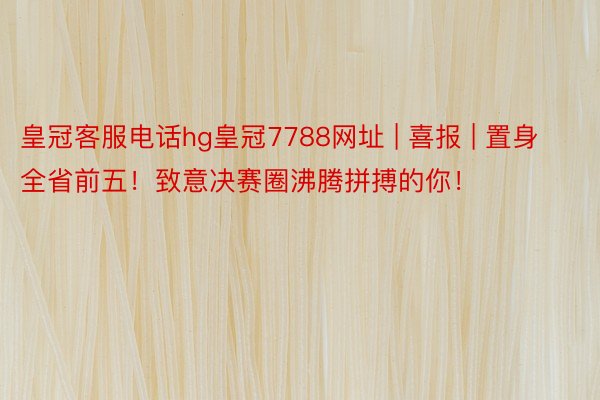 皇冠客服电话hg皇冠7788网址 | 喜报 | 置身全省前五！致意决赛圈沸腾拼搏的你！