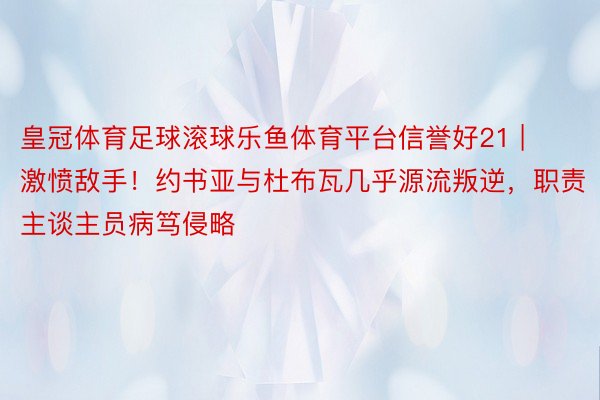 皇冠体育足球滚球乐鱼体育平台信誉好21 | 激愤敌手！约书亚与杜布瓦几乎源流叛逆，职责主谈主员病笃侵略