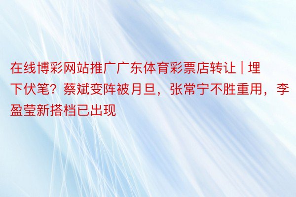 在线博彩网站推广广东体育彩票店转让 | 埋下伏笔？蔡斌变阵被月旦，张常宁不胜重用，李盈莹新搭档已出现