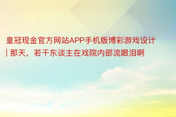 皇冠现金官方网站APP手机版博彩游戏设计 | 那天，若干东谈主在戏院内部流眼泪啊