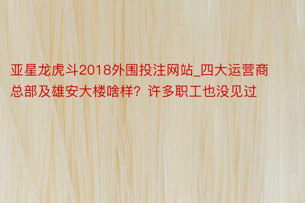 亚星龙虎斗2018外围投注网站_四大运营商总部及雄安大楼啥样？许多职工也没见过