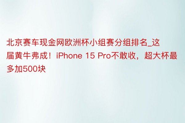 北京赛车现金网欧洲杯小组赛分组排名_这届黄牛弗成！iPhone 15 Pro不敢收，超大杯最多加500块