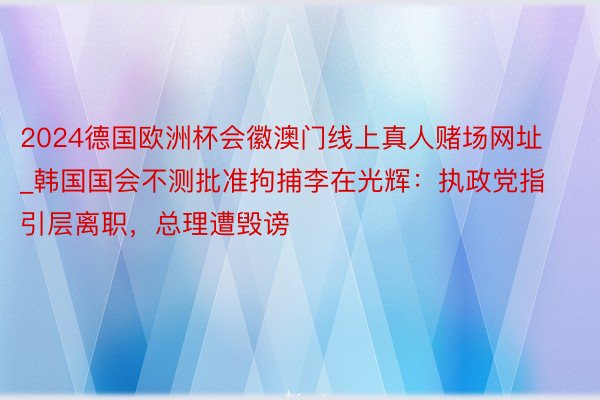 2024德国欧洲杯会徽澳门线上真人赌场网址_韩国国会不测批准拘捕李在光辉：执政党指引层离职，总理遭毁谤