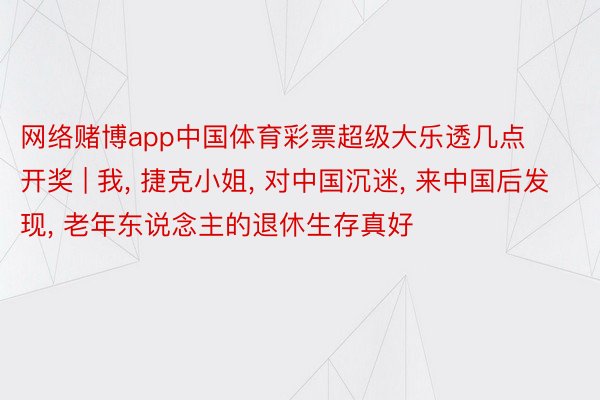 网络赌博app中国体育彩票超级大乐透几点开奖 | 我, 捷克小姐, 对中国沉迷, 来中国后发现, 老年东说念主的退休生存真好