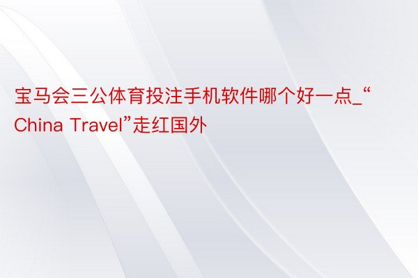 宝马会三公体育投注手机软件哪个好一点_“China Travel”走红国外