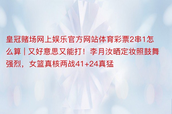 皇冠赌场网上娱乐官方网站体育彩票2串1怎么算 | 又好意思又能打！李月汝晒定妆照鼓舞强烈，女篮真核两战41+24真猛