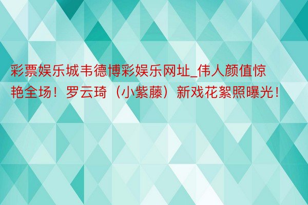 彩票娱乐城韦德博彩娱乐网址_伟人颜值惊艳全场！罗云琦（小紫藤）新戏花絮照曝光！