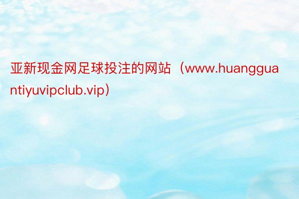 亚新现金网足球投注的网站（www.huangguantiyuvipclub.vip）