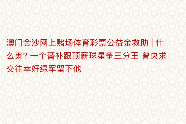 澳门金沙网上赌场体育彩票公益金救助 | 什么鬼? 一个替补跟顶薪球星争三分王 曾央求交往幸好绿军留下他