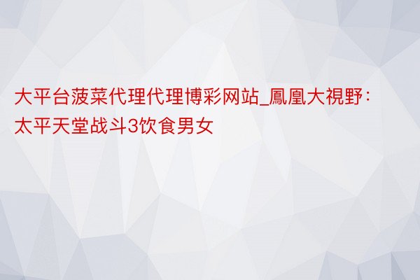 大平台菠菜代理代理博彩网站_鳳凰大視野：太平天堂战斗3饮食男女