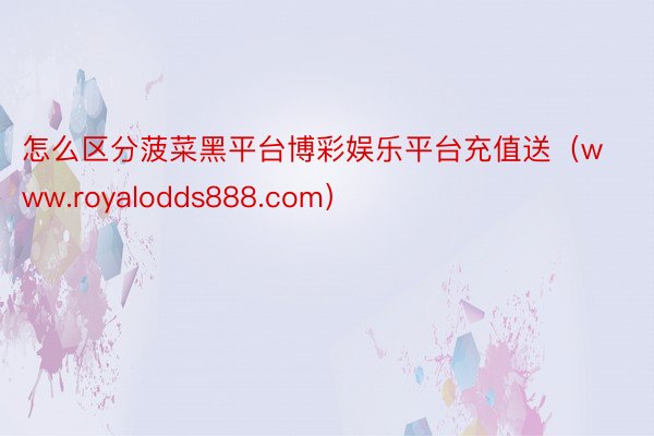 怎么区分菠菜黑平台博彩娱乐平台充值送（www.royalodds888.com）