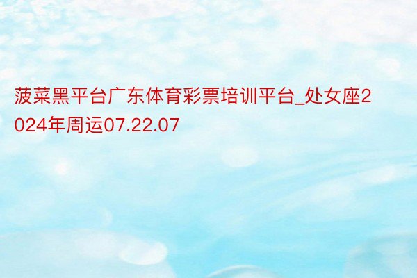 菠菜黑平台广东体育彩票培训平台_处女座2024年周运07.22.07