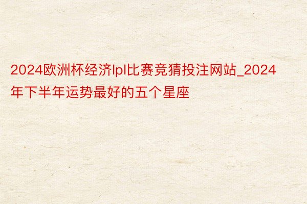 2024欧洲杯经济lpl比赛竞猜投注网站_2024年下半年运势最好的五个星座