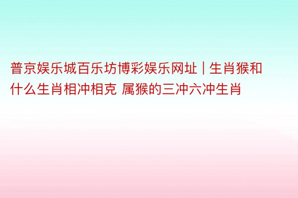 普京娱乐城百乐坊博彩娱乐网址 | 生肖猴和什么生肖相冲相克 属猴的三冲六冲生肖