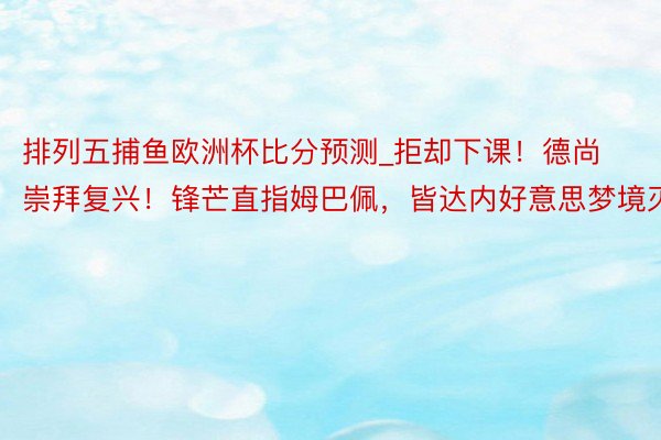 排列五捕鱼欧洲杯比分预测_拒却下课！德尚崇拜复兴！锋芒直指姆巴佩，皆达内好意思梦境灭