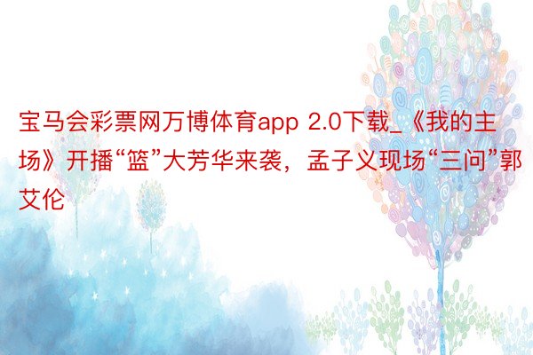 宝马会彩票网万博体育app 2.0下载_《我的主场》开播“篮”大芳华来袭，孟子义现场“三问”郭艾伦