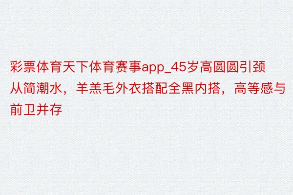 彩票体育天下体育赛事app_45岁高圆圆引颈从简潮水，羊羔毛外衣搭配全黑内搭，高等感与前卫并存