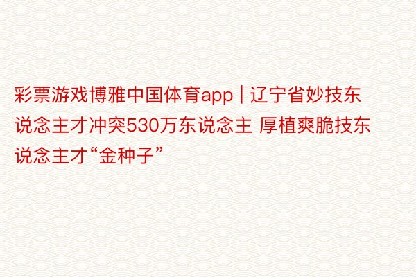 彩票游戏博雅中国体育app | 辽宁省妙技东说念主才冲突530万东说念主 厚植爽脆技东说念主才“金种子”