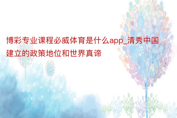 博彩专业课程必威体育是什么app_清秀中国建立的政策地位和世界真谛